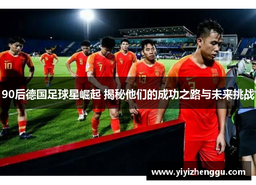 90后德国足球星崛起 揭秘他们的成功之路与未来挑战