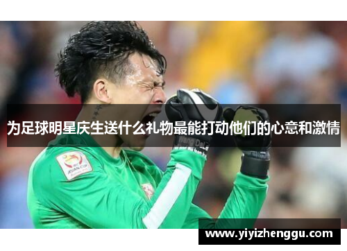 为足球明星庆生送什么礼物最能打动他们的心意和激情