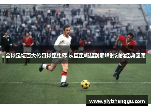 全球足坛百大传奇球星集锦 从巨星崛起到巅峰时刻的经典回顾