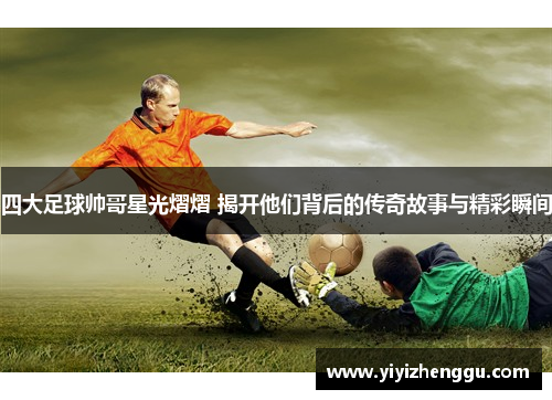 四大足球帅哥星光熠熠 揭开他们背后的传奇故事与精彩瞬间